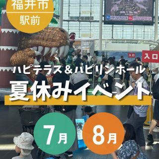 【夏休みはハピテラス・ハピリンホールに集まれ✨】
福井市にぎわい交流施設では、子どもたちの夏休みを充実させるイベントが盛沢山！

夏休み中、子どもが遊べる場所や、楽しめるイベントないかな…
とお悩みのお父さん、お母さん。

ハピテラス・ハピリンホールに来てみませんか？👀

【イベント一覧】
▶恐竜パーク
開催日時：2026.7.19(日)～26(日)
　　　　　10:00～16:00　※26日のみ10:00~15:00
会場：ハピテラス
入場料：平日　こども300円　お子様につきそいの大人無料
　　　　土日祝　こども・おとな500円

▶スマイルJETSショー！in夏休み
開催日時：2026.7.22(水)・23(木)・24(金)
22日：①13:30　②15:00　③16:30
23日：①13:30　②15:00　③16:30
24日：①13:30　②15:00　③16:30
会場：ハピリンホール
入場料：500円

▶恐竜ART ACTION2026
開催日時：2026.7.30(木)
　　　　　10:00～16:00　
会場：ハピテラス

▶夏休み子どもサイエンス2026
開催日時：2026.8.4(火)
午前の部：10:00～12:40　
午後の部：13:30～16:10　
会場：ハピリンホール
参加費：無料
※先着50名となります。ご希望の場合はお早めにお申し込みください。

▶ちびっこワクワク広場
開催日時：2026.8.4(火)~17(月)
　　　　　10:30～18:00　
会場：ハピテラス
料金：各ブース1回500円、3回1,300円、5回2,000円

▶夏休みこども寄席
開催日時：2026.8.5(水)
　　開演：14：00、終演15：30予定（開場：13:30）
会場：ハピリンホール
木戸銭：500円/人
※定員200名となります。ご希望の場合はお早めにお申し込みください。

▶妖怪フェス
開催日時：2026.8.13(木)〜16(日)
　　　　　10:00～17:00
会場：ハピリンホール
入場料：500円

▶夏休み宿題応援塾
開催日時：2026.8.19(水)
　　　　　10:00～16:00　※出入り自由
会場：ハピリンホール
参加費：無料
持ち物：宿題・筆記用具・飲み物
※先着�
